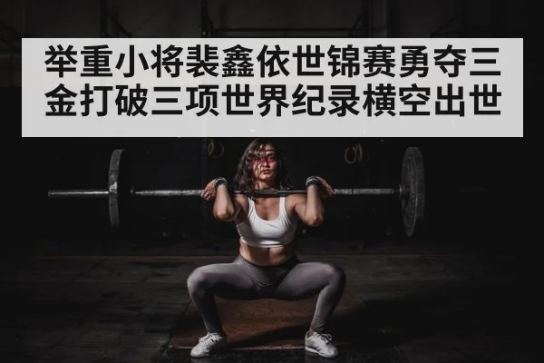 举重小将裴鑫依世锦赛勇夺三金打破三项世界纪录横空出世