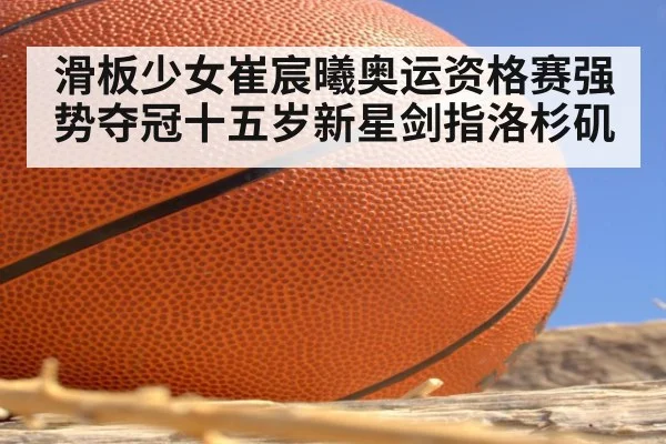 滑板少女崔宸曦奥运资格赛强势夺冠十五岁新星剑指洛杉矶